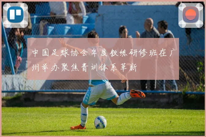 中国足球协会年度教练研修班在广州举办聚焦青训体系革新