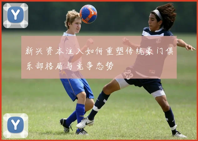 新兴资本注入如何重塑传统豪门俱乐部格局与竞争态势